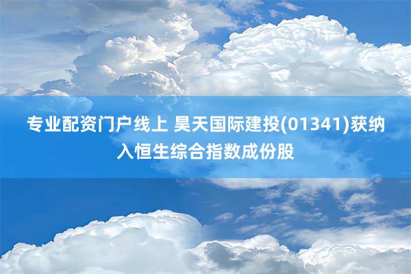 专业配资门户线上 昊天国际建投(01341)获纳入恒生综合指数成份股