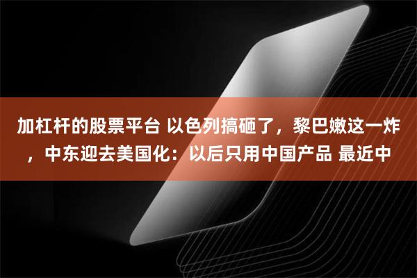 加杠杆的股票平台 以色列搞砸了，黎巴嫩这一炸，中东迎去美国化：以后只用中国产品 最近中