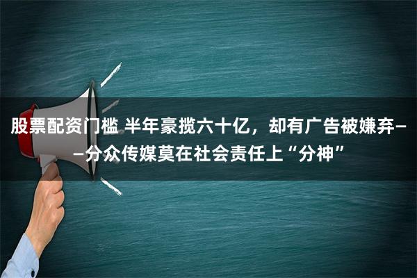 股票配资门槛 半年豪揽六十亿，却有广告被嫌弃——分众传媒莫在社会责任上“分神”