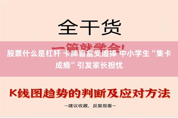 股票什么是杠杆 卡牌盲盒受追捧 中小学生“集卡成瘾”引发家长