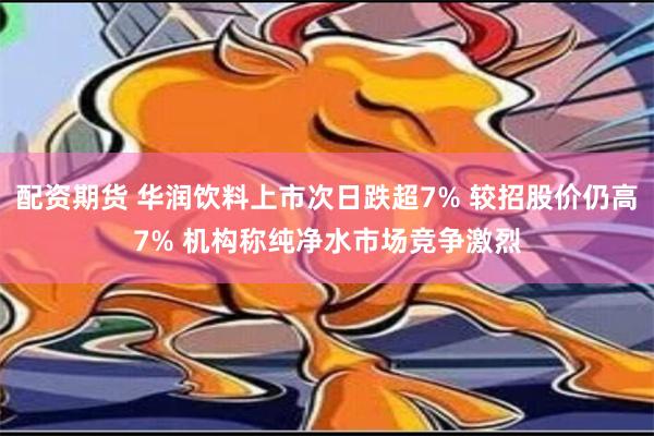 配资期货 华润饮料上市次日跌超7% 较招股价仍高7% 机构称纯净水市场竞争激烈