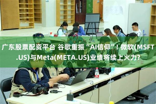 广东股票配资平台 谷歌重振“AI信仰”! 微软(MSFT.US)与Meta(META.US)业绩将续上火力?