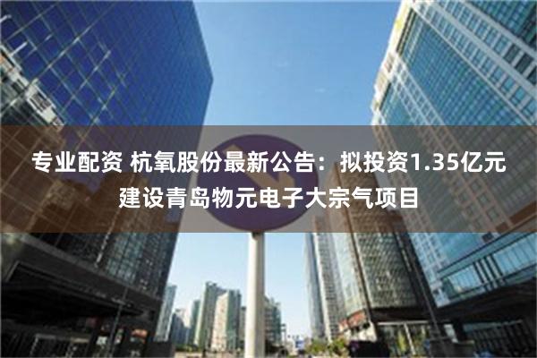 专业配资 杭氧股份最新公告：拟投资1.35亿元建设青岛物元电子大宗气项目