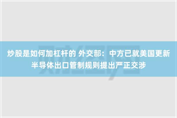 炒股是如何加杠杆的 外交部：中方已就美国更新半导体出口管制规则提出严正交涉