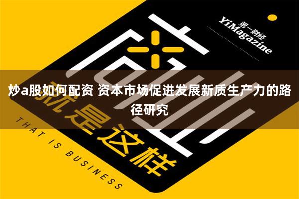 炒a股如何配资 资本市场促进发展新质生产力的路径研究