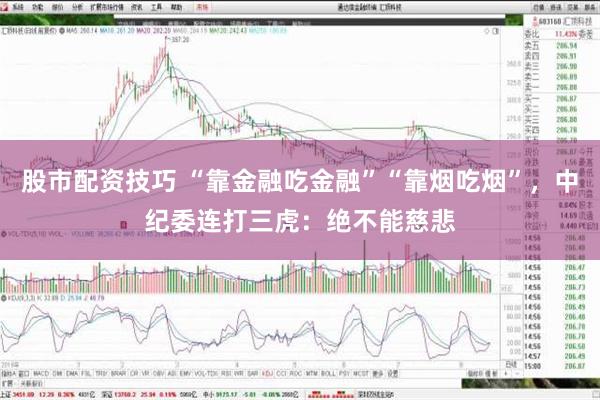 股市配资技巧 “靠金融吃金融”“靠烟吃烟”，中纪委连打三虎：绝不能慈悲