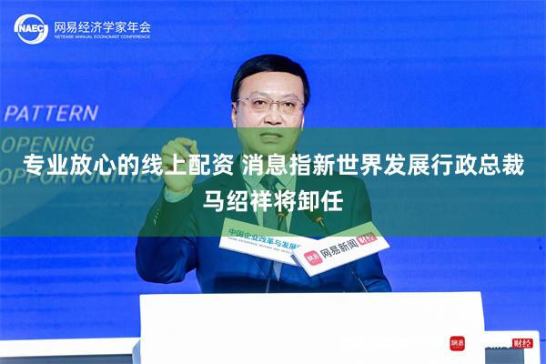 专业放心的线上配资 消息指新世界发展行政总裁马绍祥将卸任