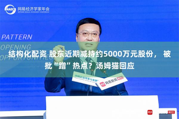 结构化配资 股东近期减持约5000万元股份， 被批“蹭”热点？汤姆猫回应