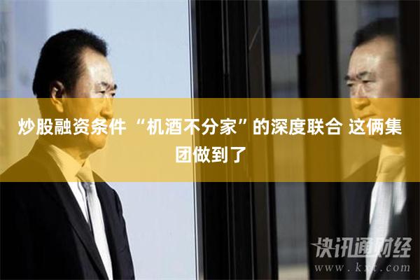 炒股融资条件 “机酒不分家”的深度联合 这俩集团做到了