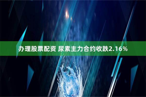 办理股票配资 尿素主力合约收跌2.16%