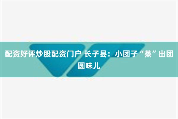 配资好评炒股配资门户 长子县：小团子“蒸”出团圆味儿